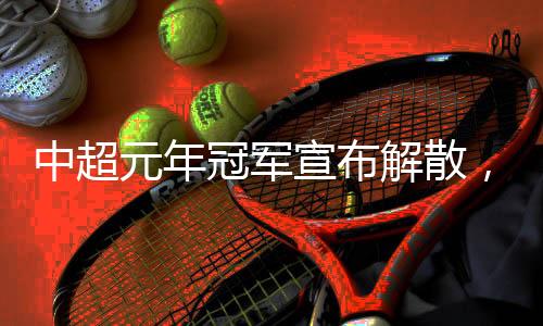 中超元年冠軍宣布解散，四天后就是“30歲”生日