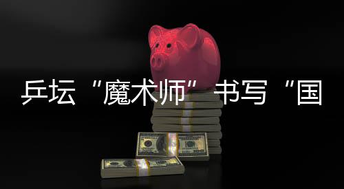 乒壇“魔術師”書寫“國球”輝煌 他的故事比球賽還扣人心弦