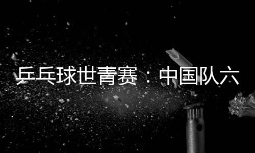 乒乓球世青賽：中國隊六金收官 團體項目表現(xiàn)不佳