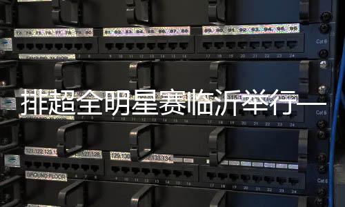 排超全明星賽臨沂舉行——聚在一起 樂在一起
