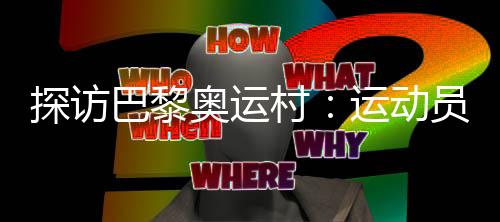 探訪巴黎奧運村：運動員們的居住生活環(huán)境如何？