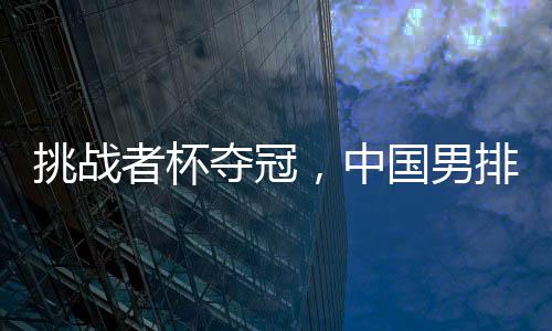 挑戰(zhàn)者杯奪冠，中國男排獲2025年世界男排聯(lián)賽資格
