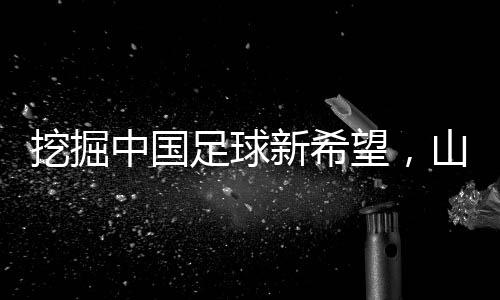 挖掘中國(guó)足球新希望，山東隊(duì)小將赴法國(guó)開(kāi)啟留洋征程