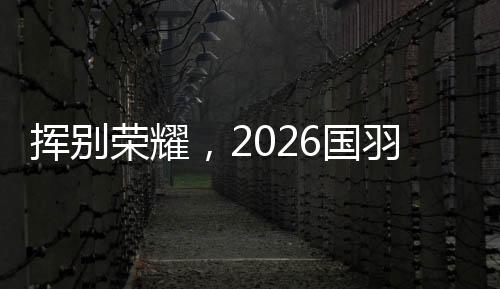揮別榮耀，2026國(guó)羽“一起贏，一起輸，一起扛”