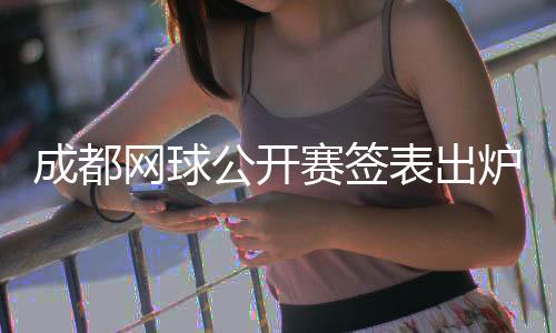 成都網(wǎng)球公開賽簽表出爐 商竣程將再戰(zhàn)前“亞洲一哥”