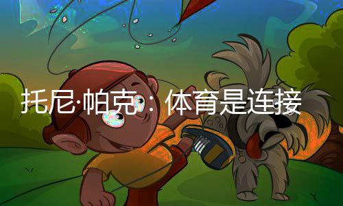 托尼·帕克：體育是連接文化的載體，享受與中國球迷相聚