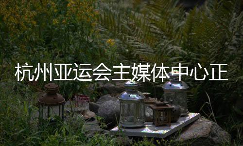 杭州亞運(yùn)會主媒體中心正式運(yùn)行 賽時提供24小時服務(wù)