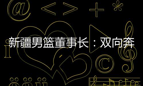 新疆男籃董事長：雙向奔赴，籃球成為新疆游子獨特的“鄉(xiāng)愁”