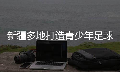 新疆多地打造青少年足球賽事IP “體育+”熱潮涌動