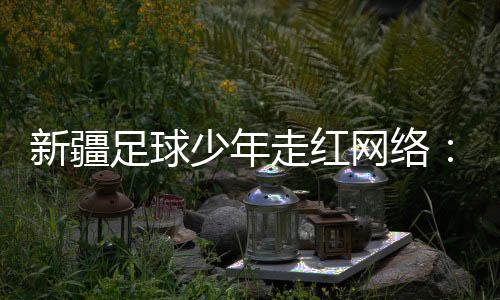 新疆足球少年走紅網(wǎng)絡：努力成為一名職業(yè)運動員