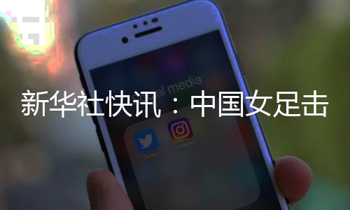 新華社快訊：中國女足擊敗朝鮮隊(duì)迎來亞洲杯三連勝