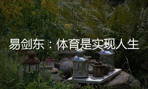 易劍東：體育是實現(xiàn)人生健康、快樂、幸福三大目標的重要手段