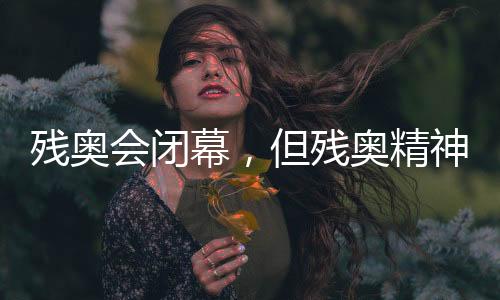 殘奧會閉幕，但殘奧精神永不落幕！回顧賽場內(nèi)外動人瞬間→