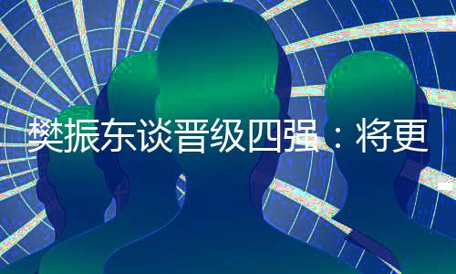 樊振東談晉級(jí)四強(qiáng)：將更有針對(duì)性準(zhǔn)備之后的比賽