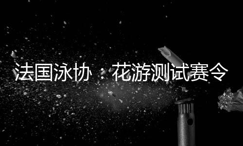 法國泳協(xié)：花游測試賽令人滿意，解決問題保障奧運