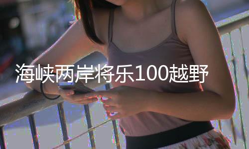 海峽兩岸將樂(lè)100越野挑戰(zhàn)賽開(kāi)賽 臺(tái)灣選手踴躍參賽