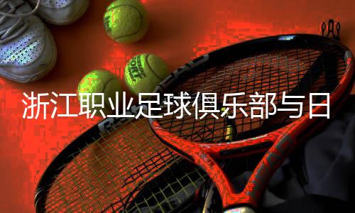 浙江職業(yè)足球俱樂部與日籍團(tuán)隊再攜手 探索青訓(xùn)新模式