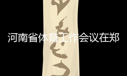 河南省體育工作會(huì)議在鄭州召開 全面加快體育河南建設(shè)進(jìn)程
