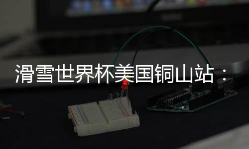 滑雪世界杯美國銅山站:中國選手張可欣獲得銅牌