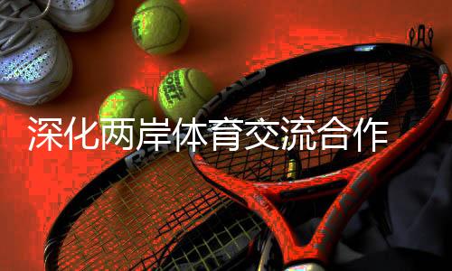 深化兩岸體育交流合作 助力兩岸融合發(fā)展示范區(qū)建設(shè)