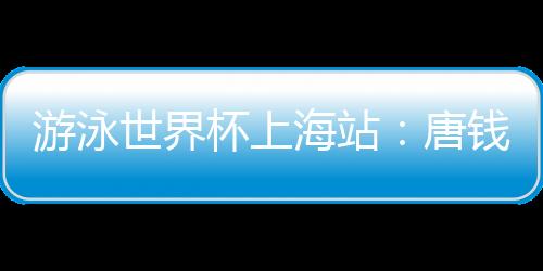 游泳世界杯上海站:唐錢婷再破亞洲紀(jì)錄 中國(guó)隊(duì)6金收官