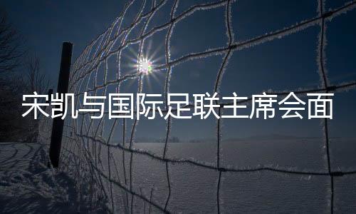 宋凱與國(guó)際足聯(lián)主席會(huì)面 希望承辦青少年國(guó)際賽事