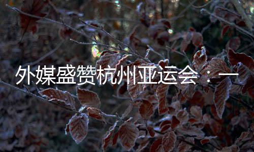 外媒盛贊杭州亞運(yùn)會(huì)：一場(chǎng)展示體育精神和亞洲團(tuán)結(jié)的盛會(huì)