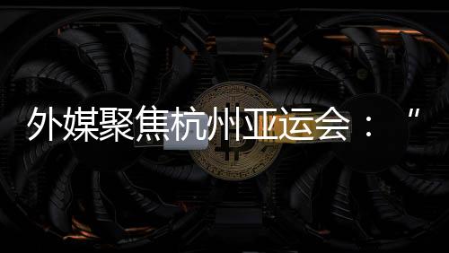 外媒聚焦杭州亞運會：“綠色”與“科技”成關(guān)鍵詞