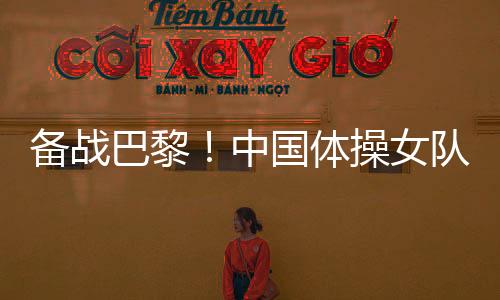 備戰(zhàn)巴黎！中國體操女隊舉行奧運選拔賽前最后一次合練