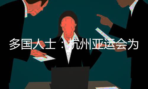 多國人士：杭州亞運(yùn)會(huì)為運(yùn)動(dòng)員提供體育競技平臺(tái) 增進(jìn)友誼