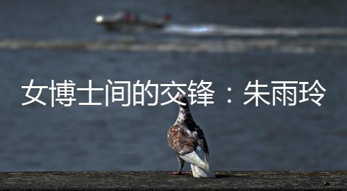 女博士間的交鋒：朱雨玲稱自己可以在學(xué)術(shù)上幫助陳幸同