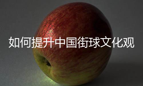 如何提升中國街球文化觀眾體驗(yàn)感？這項(xiàng)賽事這樣實(shí)踐