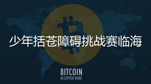 少年括蒼障礙挑戰(zhàn)賽臨海落幕 戶外運動融入鄉(xiāng)村旅游