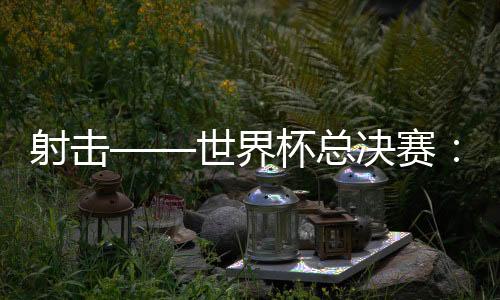 射擊——世界杯總決賽：中國隊首日奪三金