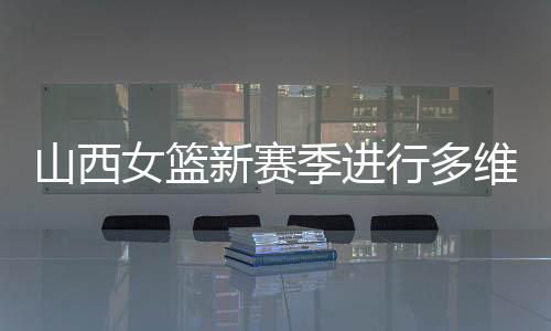 山西女籃新賽季進行多維度強化 國手張茹加盟球隊