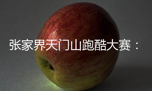 張家界天門山跑酷大賽：中外選手競逐999級“天梯”