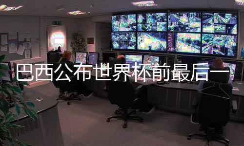 巴西公布世界杯前最后一輪友誼賽國(guó)家隊(duì)大名單