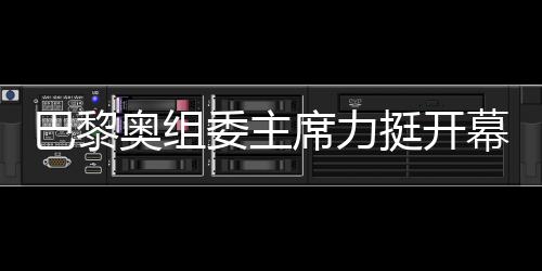 巴黎奧組委主席力挺開幕式團隊，用兩個“無與倫比”肯定