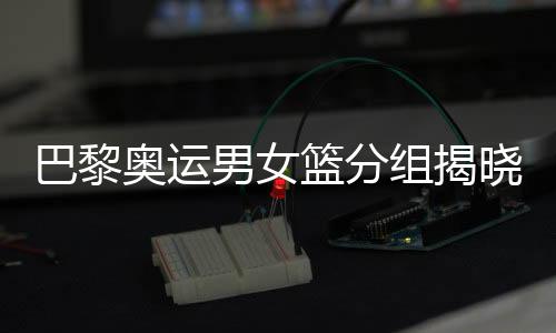 巴黎奧運男女籃分組揭曉 中國女籃遭遇西班牙隊