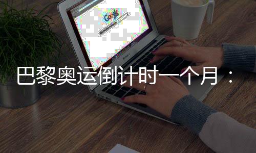 巴黎奧運(yùn)倒計(jì)時(shí)一個(gè)月：中國軍團(tuán)多項(xiàng)實(shí)現(xiàn)滿額參賽