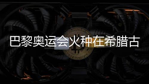 巴黎奧運(yùn)會(huì)火種在希臘古奧林匹亞成功點(diǎn)燃