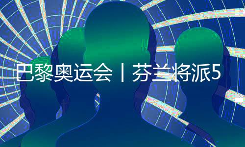 巴黎奧運會丨芬蘭將派57名運動員參加巴黎奧運會