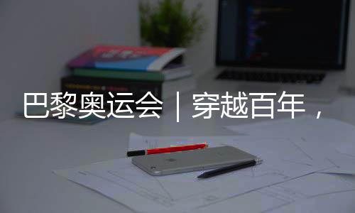 巴黎奧運(yùn)會(huì)｜穿越百年，在巴黎與現(xiàn)代奧林匹克相遇
