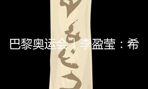 巴黎奧運(yùn)會(huì)｜李盈瑩：希望站上巴黎奧運(yùn)會(huì)領(lǐng)獎(jiǎng)臺(tái)