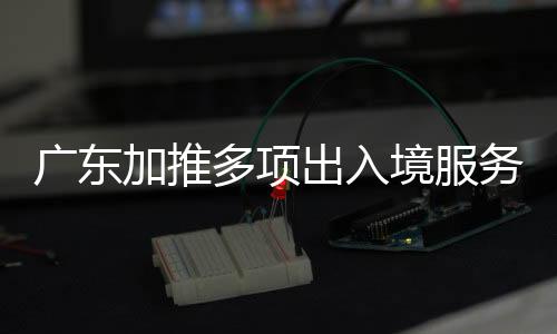 廣東加推多項(xiàng)出入境服務(wù) 去港澳看十五運(yùn)會(huì)更便利