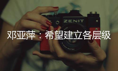 鄧亞萍：希望建立各層級、多形式的體育聯(lián)賽機制