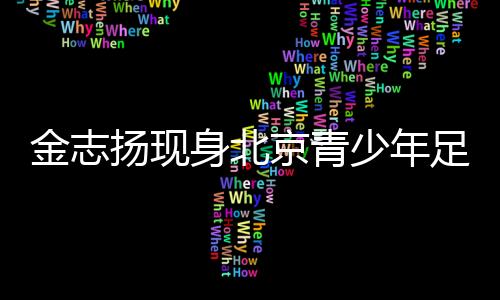 金志揚現(xiàn)身北京青少年足球賽季頒獎 寄語青少年足球發(fā)展