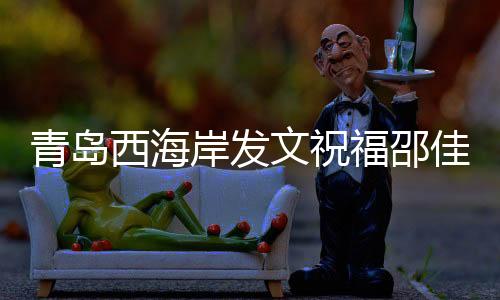 青島西海岸發(fā)文祝福邵佳一：盼率領(lǐng)國足取得佳績
