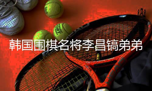 韓國圍棋名將李昌鎬弟弟離世，他將中國視為第二故鄉(xiāng)