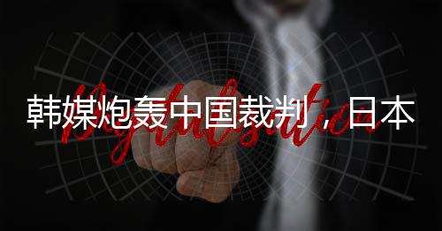 韓媒炮轟中國裁判，日本球迷：是韓國隊球員過于粗魯